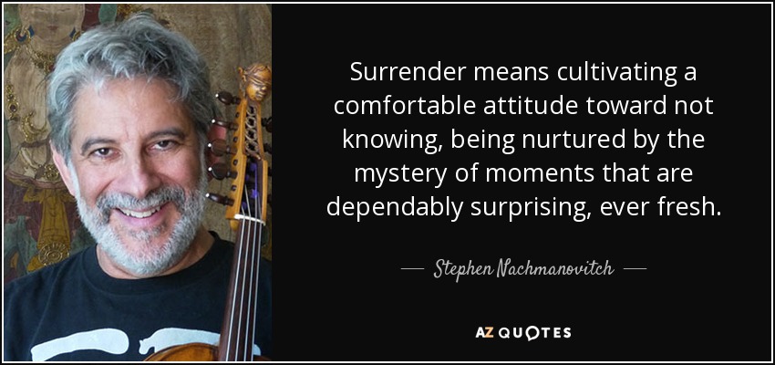 Surrender means cultivating a comfortable attitude toward not knowing, being nurtured by the mystery of moments that are dependably surprising, ever fresh. - Stephen Nachmanovitch