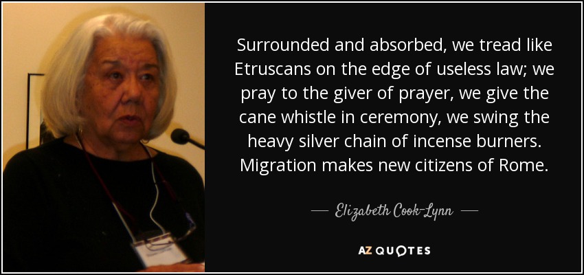 Surrounded and absorbed, we tread like Etruscans on the edge of useless law; we pray to the giver of prayer, we give the cane whistle in ceremony, we swing the heavy silver chain of incense burners. Migration makes new citizens of Rome. - Elizabeth Cook-Lynn