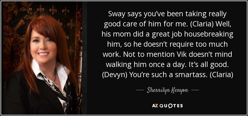 Sway says you’ve been taking really good care of him for me. (Claria) Well, his mom did a great job housebreaking him, so he doesn’t require too much work. Not to mention Vik doesn’t mind walking him once a day. It’s all good. (Devyn) You’re such a smartass. (Claria) - Sherrilyn Kenyon