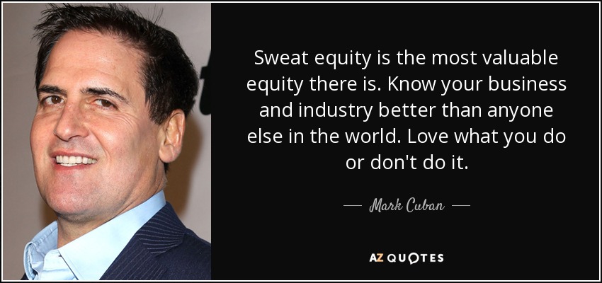 Sweat equity is the most valuable equity there is. Know your business and industry better than anyone else in the world. Love what you do or don't do it. - Mark Cuban