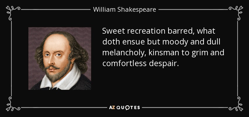 Sweet recreation barred, what doth ensue but moody and dull melancholy, kinsman to grim and comfortless despair. - William Shakespeare