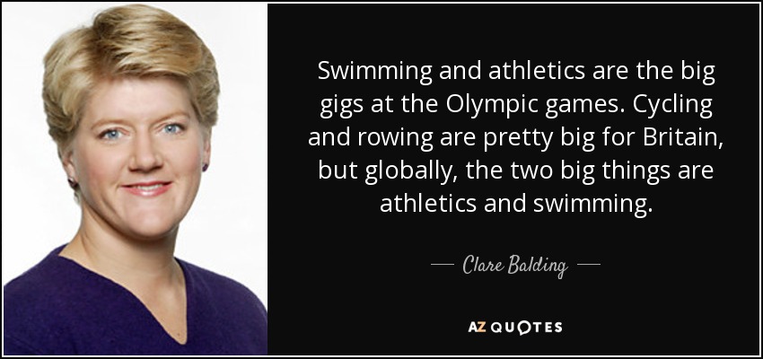 Swimming and athletics are the big gigs at the Olympic games. Cycling and rowing are pretty big for Britain, but globally, the two big things are athletics and swimming. - Clare Balding