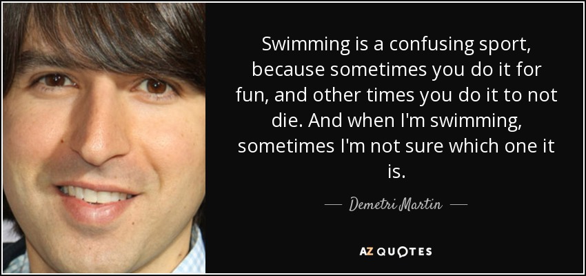 Swimming is a confusing sport, because sometimes you do it for fun, and other times you do it to not die. And when I'm swimming, sometimes I'm not sure which one it is. - Demetri Martin