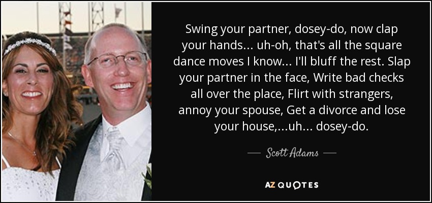 Swing your partner, dosey-do, now clap your hands... uh-oh, that's all the square dance moves I know... I'll bluff the rest. Slap your partner in the face, Write bad checks all over the place, Flirt with strangers, annoy your spouse, Get a divorce and lose your house, ...uh... dosey-do. - Scott Adams