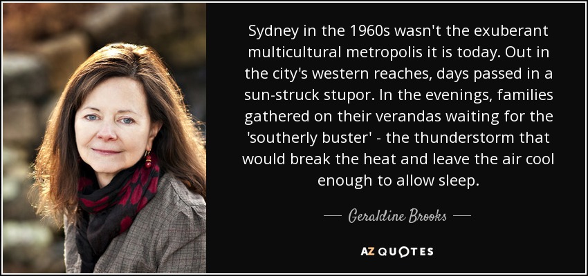 Sydney in the 1960s wasn't the exuberant multicultural metropolis it is today. Out in the city's western reaches, days passed in a sun-struck stupor. In the evenings, families gathered on their verandas waiting for the 'southerly buster' - the thunderstorm that would break the heat and leave the air cool enough to allow sleep. - Geraldine Brooks