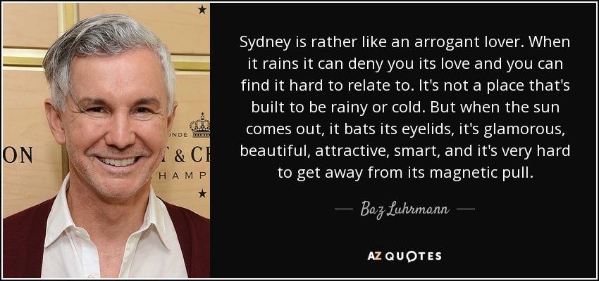 Sydney es más bien como un amante arrogante. Cuando llueve puede negarte su amor y puede resultarte difícil relacionarte con ella. No es un lugar construido para ser lluvioso o frío. Pero cuando sale el sol, mueve los párpados, es glamurosa, hermosa, atractiva, inteligente, y es muy difícil sustraerse a su atracción magnética. - Baz Luhrmann