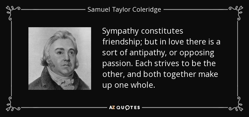 La simpatía constituye la amistad; pero en el amor hay una especie de antipatía, o pasión opuesta. Cada uno se esfuerza por ser el otro, y ambos juntos forman un todo. - Samuel Taylor Coleridge