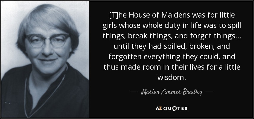 [T]he House of Maidens was for little girls whose whole duty in life was to spill things, break things, and forget things . . . until they had spilled, broken, and forgotten everything they could, and thus made room in their lives for a little wisdom. - Marion Zimmer Bradley