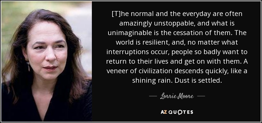 [T]he normal and the everyday are often amazingly unstoppable, and what is unimaginable is the cessation of them. The world is resilient, and, no matter what interruptions occur, people so badly want to return to their lives and get on with them. A veneer of civilization descends quickly, like a shining rain. Dust is settled. - Lorrie Moore