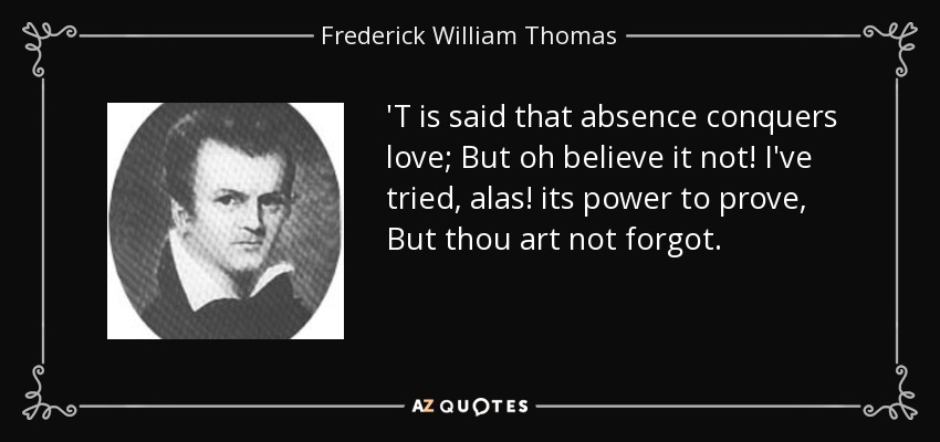'T is said that absence conquers love; But oh believe it not! I've tried, alas! its power to prove, But thou art not forgot. - Frederick William Thomas