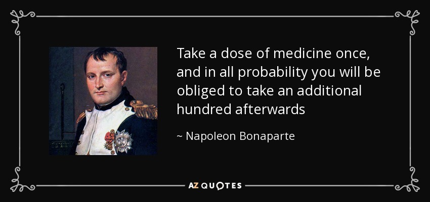 Take a dose of medicine once, and in all probability you will be obliged to take an additional hundred afterwards - Napoleon Bonaparte