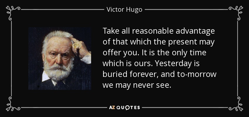 Take all reasonable advantage of that which the present may offer you. It is the only time which is ours. Yesterday is buried forever, and to-morrow we may never see. - Victor Hugo