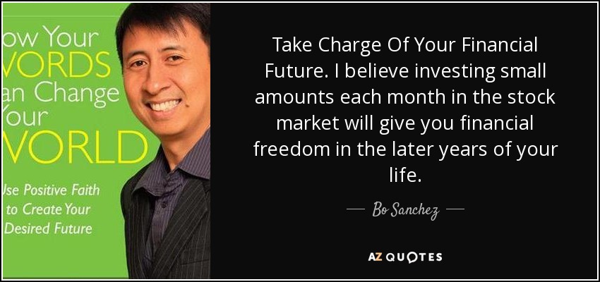 Take Charge Of Your Financial Future. I believe investing small amounts each month in the stock market will give you financial freedom in the later years of your life. - Bo Sanchez
