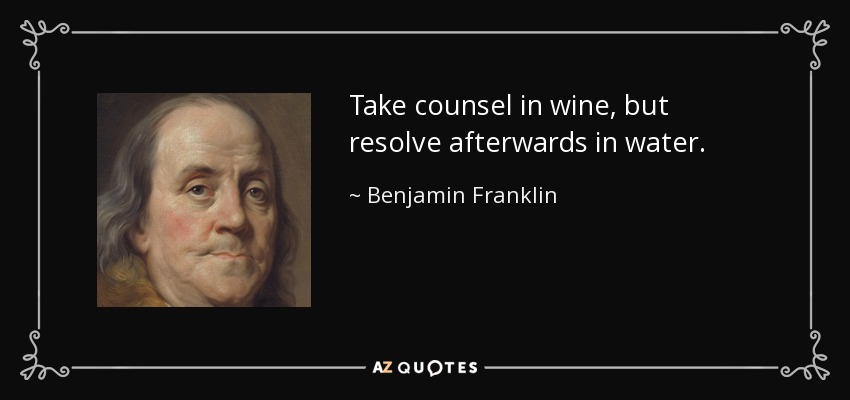 Take counsel in wine, but resolve afterwards in water. - Benjamin Franklin