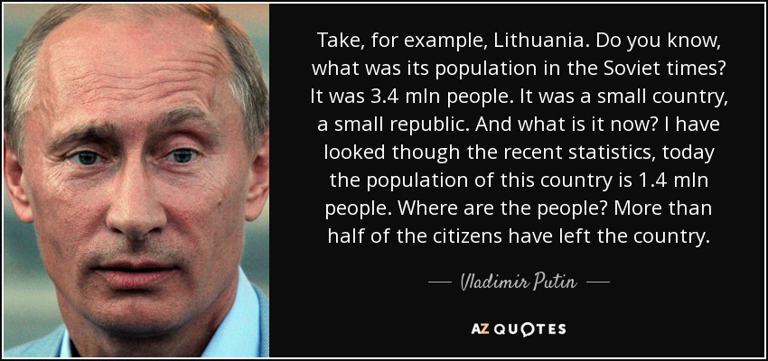 Take, for example, Lithuania. Do you know, what was its population in the Soviet times? It was 3.4 mln people. It was a small country, a small republic. And what is it now? I have looked though the recent statistics, today the population of this country is 1.4 mln people. Where are the people? More than half of the citizens have left the country. - Vladimir Putin