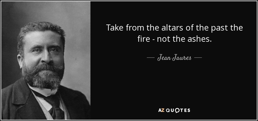Take from the altars of the past the fire - not the ashes. - Jean Jaures