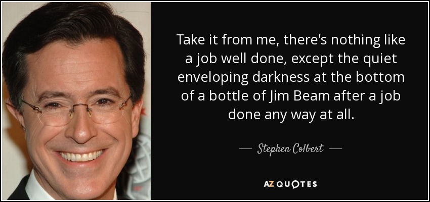 Take it from me, there's nothing like a job well done, except the quiet enveloping darkness at the bottom of a bottle of Jim Beam after a job done any way at all. - Stephen Colbert