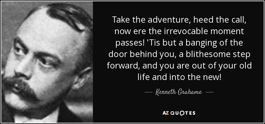 Take the adventure, heed the call, now ere the irrevocable moment passes! 'Tis but a banging of the door behind you, a blithesome step forward, and you are out of your old life and into the new! - Kenneth Grahame