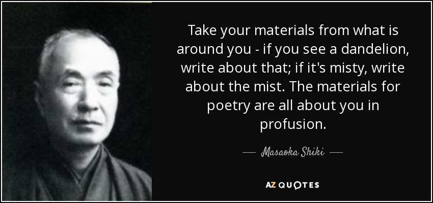 Take your materials from what is around you - if you see a dandelion, write about that; if it's misty, write about the mist. The materials for poetry are all about you in profusion. - Masaoka Shiki