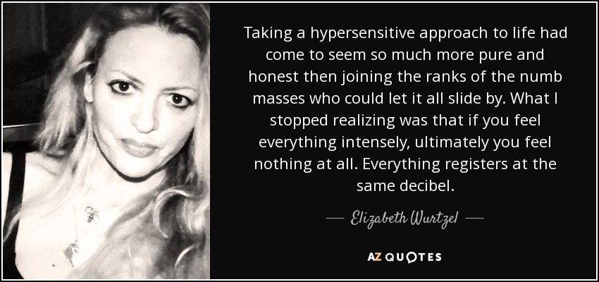 Taking a hypersensitive approach to life had come to seem so much more pure and honest then joining the ranks of the numb masses who could let it all slide by. What I stopped realizing was that if you feel everything intensely, ultimately you feel nothing at all. Everything registers at the same decibel. - Elizabeth Wurtzel