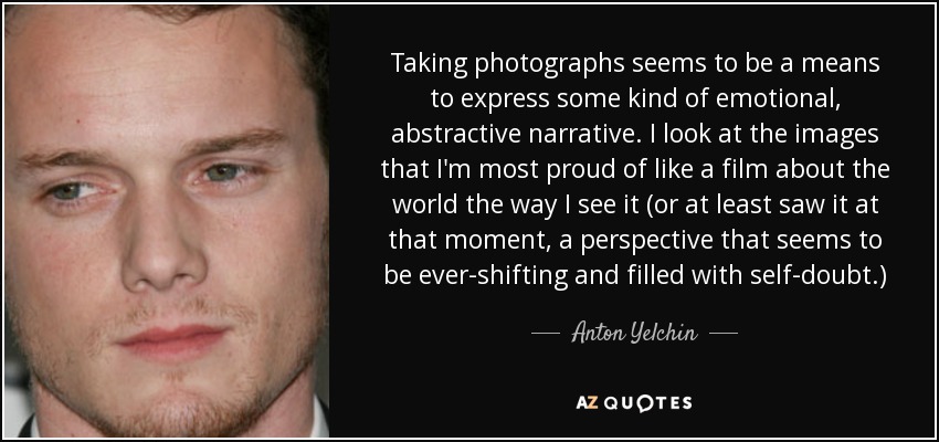 Taking photographs seems to be a means to express some kind of emotional, abstractive narrative. I look at the images that I'm most proud of like a film about the world the way I see it (or at least saw it at that moment, a perspective that seems to be ever-shifting and filled with self-doubt.) - Anton Yelchin