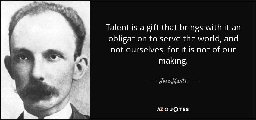 Talent is a gift that brings with it an obligation to serve the world, and not ourselves, for it is not of our making. - Jose Marti