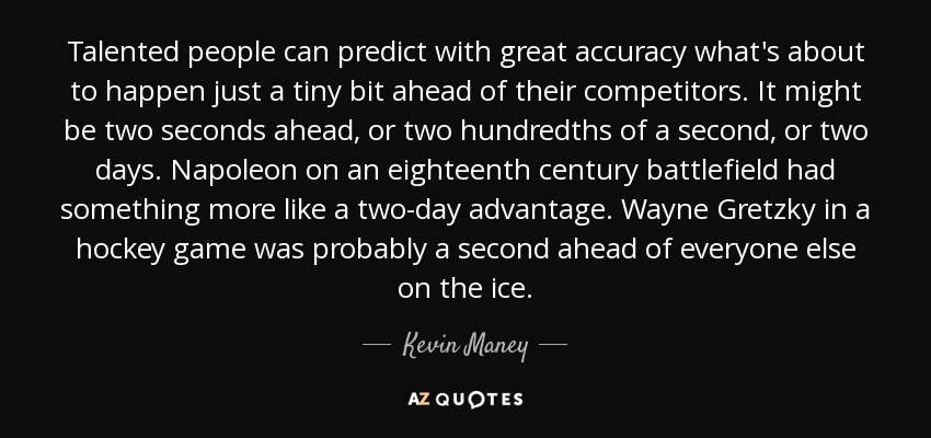 Las personas con talento pueden predecir con gran exactitud lo que está a punto de ocurrir con un poquito de antelación con respecto a sus competidores. Pueden adelantarse dos segundos, dos centésimas de segundo o dos días. Napoleón en un campo de batalla del siglo XVIII tenía algo más que dos días de ventaja. Wayne Gretzky en un partido de hockey estaba probablemente un segundo por delante de todos los demás sobre el hielo. - Kevin Maney
