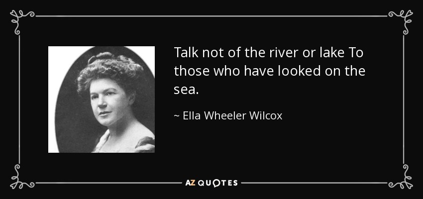 Talk not of the river or lake To those who have looked on the sea. - Ella Wheeler Wilcox