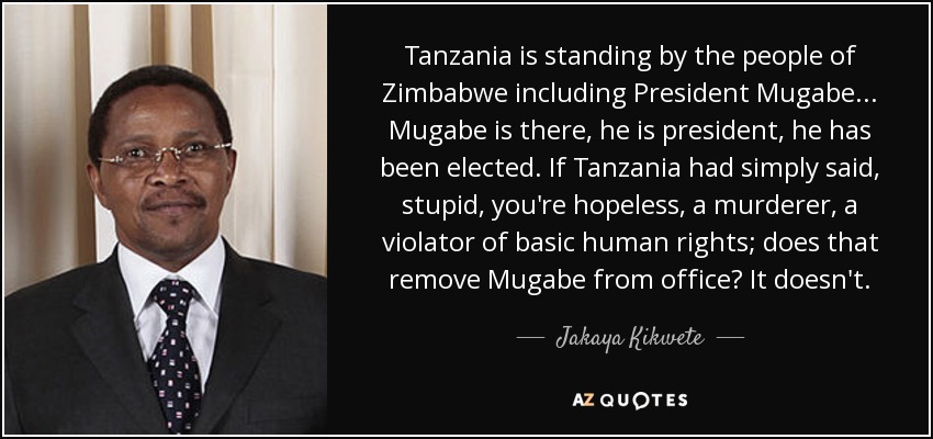 Tanzania is standing by the people of Zimbabwe including President Mugabe... Mugabe is there, he is president, he has been elected. If Tanzania had simply said, stupid, you're hopeless, a murderer, a violator of basic human rights; does that remove Mugabe from office? It doesn't. - Jakaya Kikwete