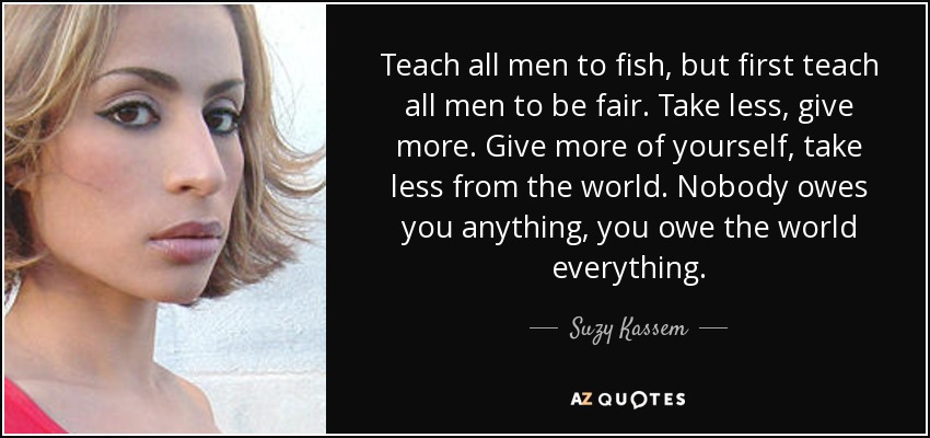 Enseña a todos los hombres a pescar, pero primero enséñales a ser justos. Toma menos, da más. Da más de ti mismo, toma menos del mundo. Nadie te debe nada, tú se lo debes todo al mundo. - Suzy Kassem