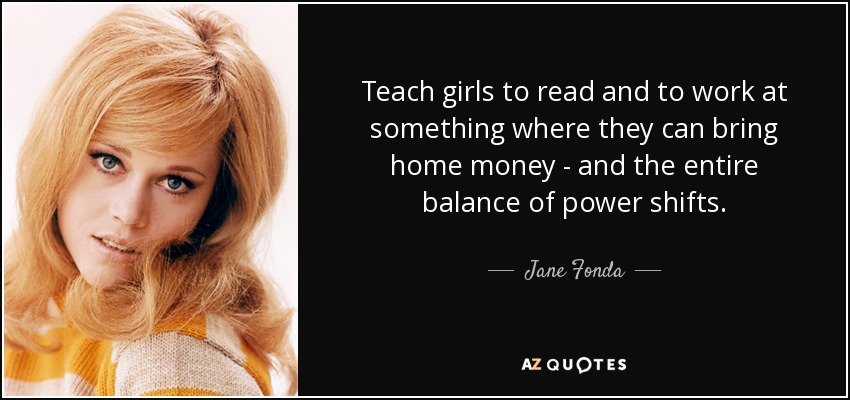 Teach girls to read and to work at something where they can bring home money - and the entire balance of power shifts. - Jane Fonda