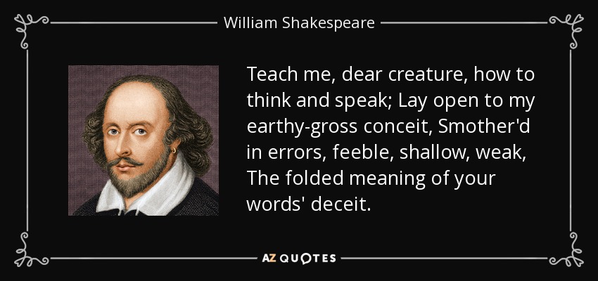 Teach me, dear creature, how to think and speak; Lay open to my earthy-gross conceit, Smother'd in errors, feeble, shallow, weak, The folded meaning of your words' deceit. - William Shakespeare