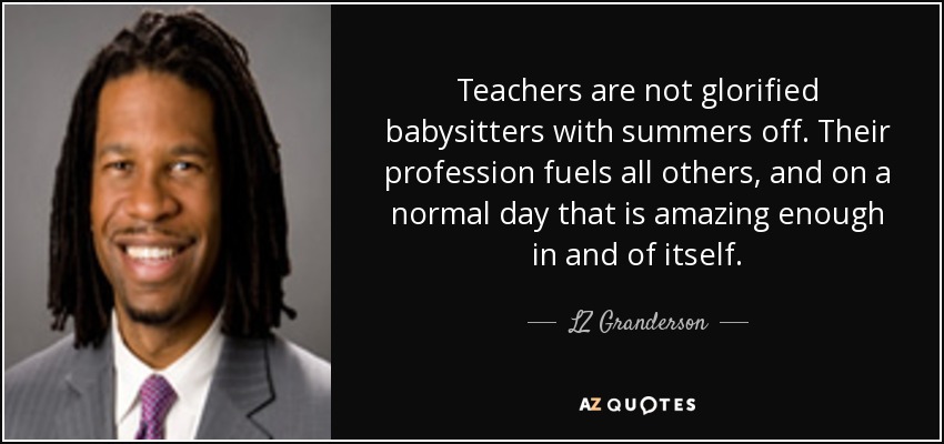 Teachers are not glorified babysitters with summers off. Their profession fuels all others, and on a normal day that is amazing enough in and of itself. - LZ Granderson