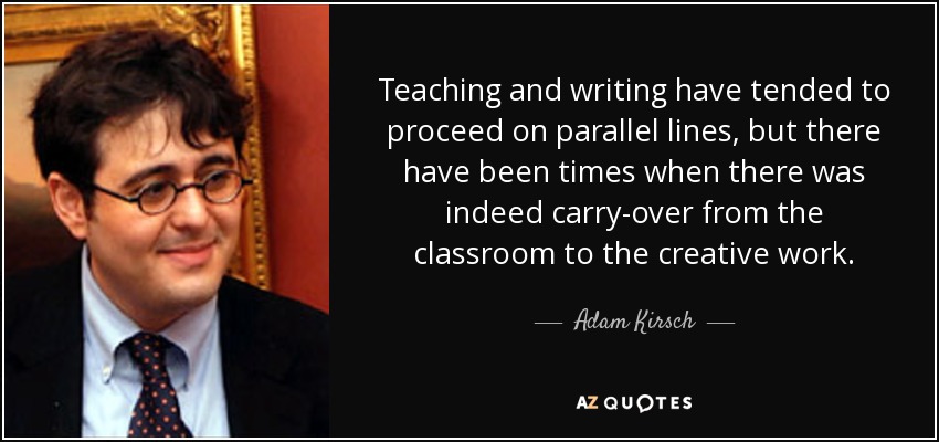 La enseñanza y la escritura han tendido a desarrollarse en líneas paralelas, pero ha habido ocasiones en las que sí ha habido un trasvase del aula al trabajo creativo. - Adam Kirsch