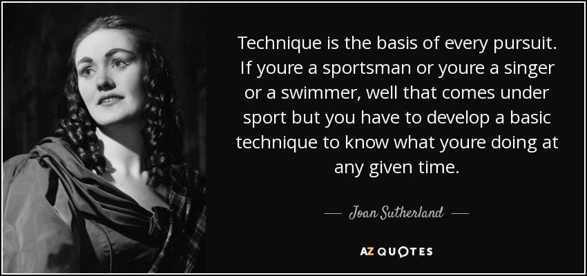 Technique is the basis of every pursuit. If youre a sportsman or youre a singer or a swimmer, well that comes under sport but you have to develop a basic technique to know what youre doing at any given time. - Joan Sutherland