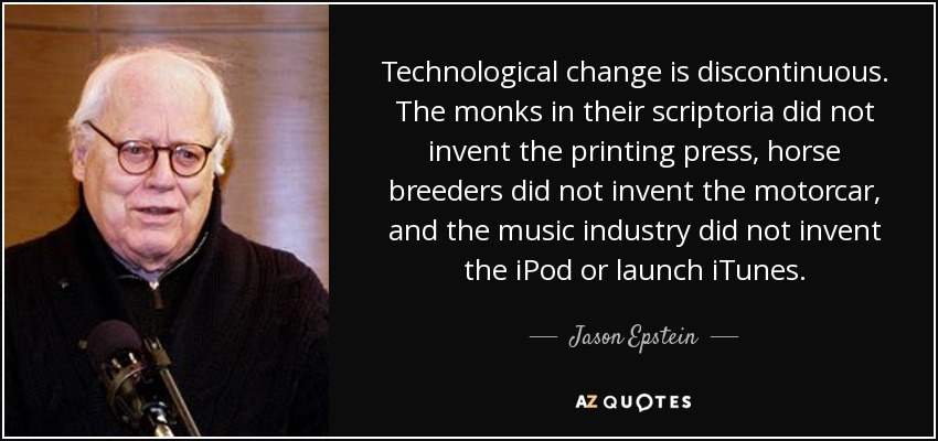 Technological change is discontinuous. The monks in their scriptoria did not invent the printing press, horse breeders did not invent the motorcar, and the music industry did not invent the iPod or launch iTunes. - Jason Epstein