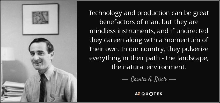 Technology and production can be great benefactors of man, but they are mindless instruments, and if undirected they careen along with a momentum of their own. In our country, they pulverize everything in their path - the landscape, the natural environment. - Charles A. Reich