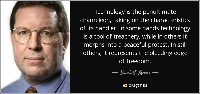 Technology is the penultimate chameleon, taking on the characteristics of its handler. In some hands technology is a tool of treachery, while in others it morphs into a peaceful protest. In still others, it represents the bleeding edge of freedom. - Brock N. Meeks