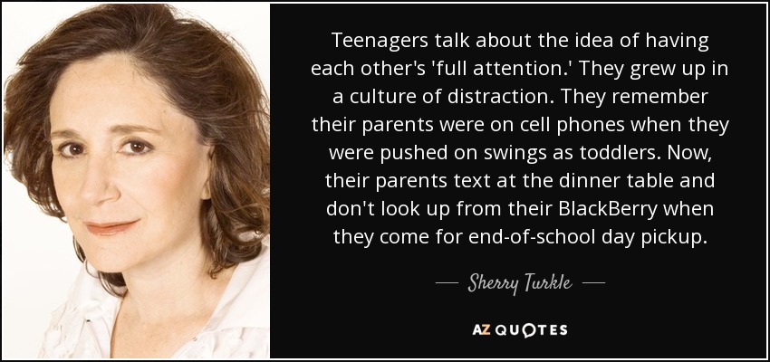 Teenagers talk about the idea of having each other's 'full attention.' They grew up in a culture of distraction. They remember their parents were on cell phones when they were pushed on swings as toddlers. Now, their parents text at the dinner table and don't look up from their BlackBerry when they come for end-of-school day pickup. - Sherry Turkle