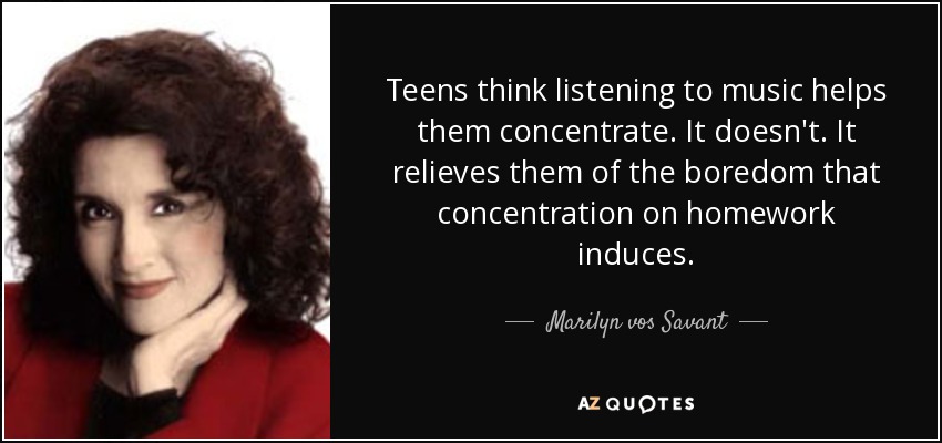 Teens think listening to music helps them concentrate. It doesn't. It relieves them of the boredom that concentration on homework induces. - Marilyn vos Savant