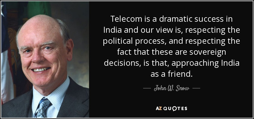 Telecom is a dramatic success in India and our view is, respecting the political process, and respecting the fact that these are sovereign decisions, is that, approaching India as a friend. - John W. Snow