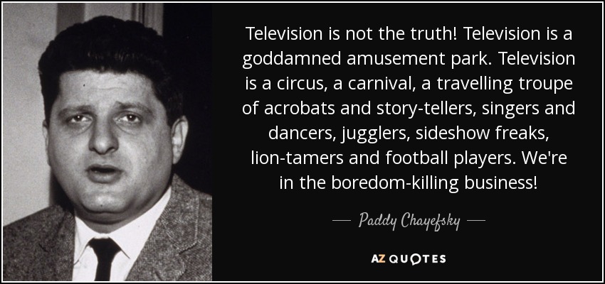 Television is not the truth! Television is a goddamned amusement park. Television is a circus, a carnival, a travelling troupe of acrobats and story-tellers, singers and dancers, jugglers, sideshow freaks, lion-tamers and football players. We're in the boredom-killing business! - Paddy Chayefsky