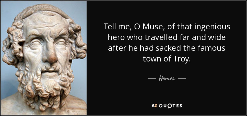 Tell me, O Muse, of that ingenious hero who travelled far and wide after he had sacked the famous town of Troy. - Homer