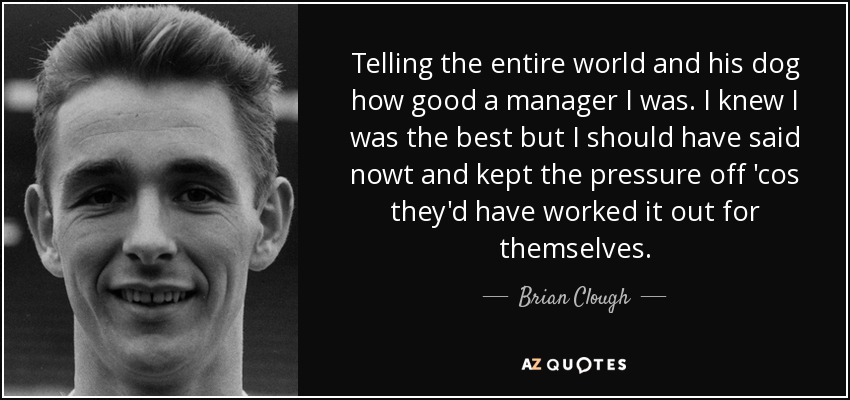 Diciéndole a todo el mundo y a su perro lo buen manager que era. Sabía que era el mejor, pero no debería haber dicho nada y haberles quitado presión, porque lo habrían descubierto por sí mismos". - Brian Clough