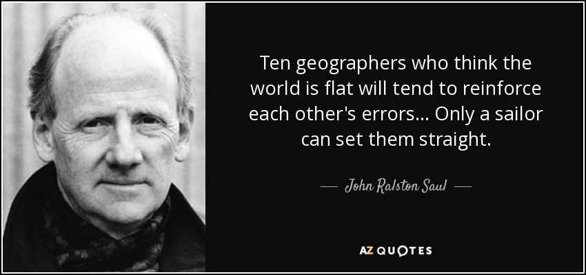 Ten geographers who think the world is flat will tend to reinforce each other's errors ... Only a sailor can set them straight. - John Ralston Saul