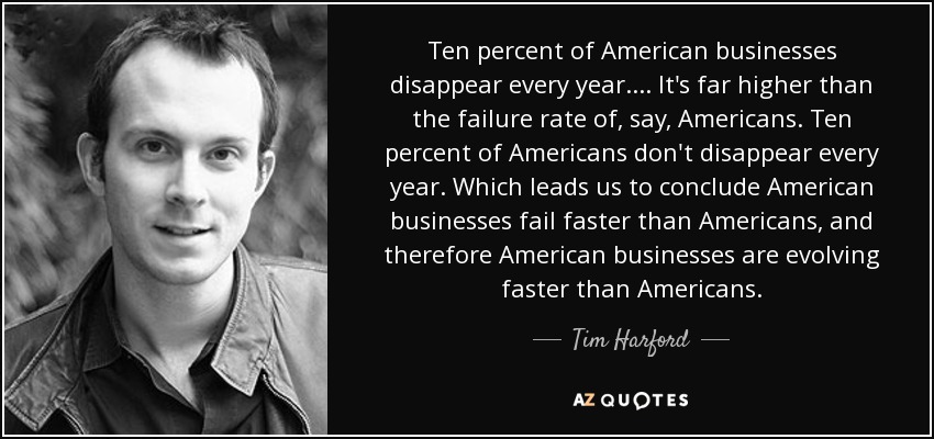 Ten percent of American businesses disappear every year. ... It's far higher than the failure rate of, say, Americans. Ten percent of Americans don't disappear every year. Which leads us to conclude American businesses fail faster than Americans, and therefore American businesses are evolving faster than Americans. - Tim Harford