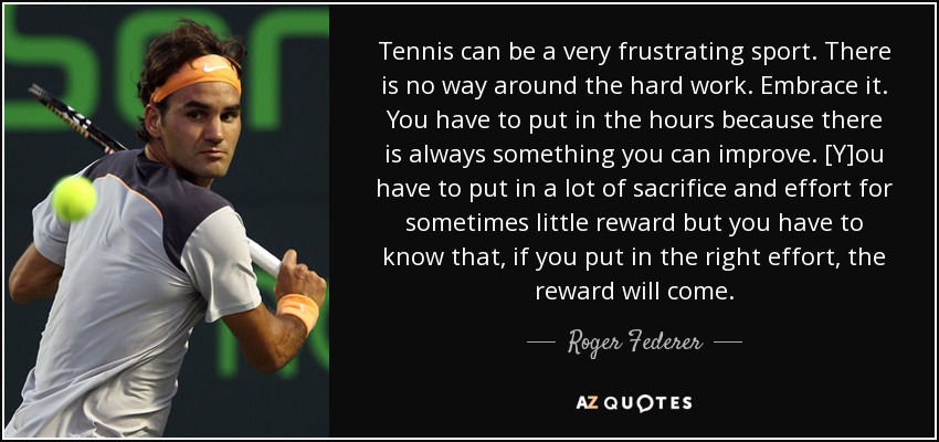 Tennis can be a very frustrating sport. There is no way around the hard work. Embrace it. You have to put in the hours because there is always something you can improve. [Y]ou have to put in a lot of sacrifice and effort for sometimes little reward but you have to know that, if you put in the right effort, the reward will come. - Roger Federer