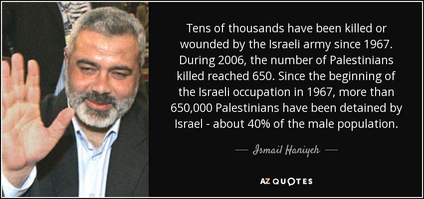 Tens of thousands have been killed or wounded by the Israeli army since 1967. During 2006, the number of Palestinians killed reached 650. Since the beginning of the Israeli occupation in 1967, more than 650,000 Palestinians have been detained by Israel - about 40% of the male population. - Ismail Haniyeh