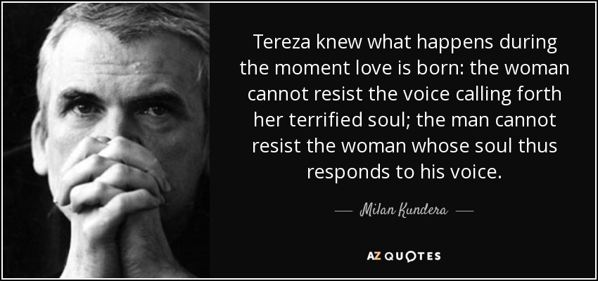 Tereza knew what happens during the moment love is born: the woman cannot resist the voice calling forth her terrified soul; the man cannot resist the woman whose soul thus responds to his voice. - Milan Kundera
