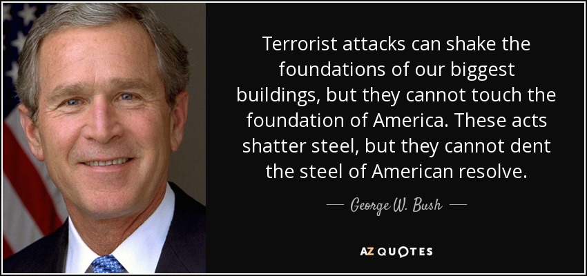 Terrorist attacks can shake the foundations of our biggest buildings, but they cannot touch the foundation of America. These acts shatter steel, but they cannot dent the steel of American resolve. - George W. Bush